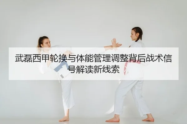 武磊西甲轮换与体能管理调整背后战术信号解读新线索